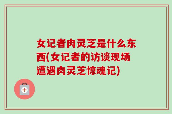 女记者肉灵芝是什么东西(女记者的访谈现场遭遇肉灵芝惊魂记)