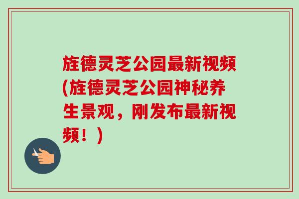 旌德灵芝公园最新视频(旌德灵芝公园神秘养生景观，刚发布最新视频！)