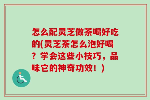 怎么配灵芝做茶喝好吃的(灵芝茶怎么泡好喝？学会这些小技巧，品味它的神奇功效！)