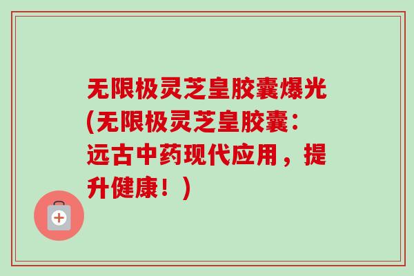 无限极灵芝皇胶囊爆光(无限极灵芝皇胶囊：远古中药现代应用，提升健康！)