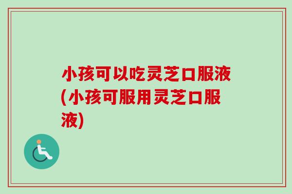 小孩可以吃灵芝口服液(小孩可服用灵芝口服液)