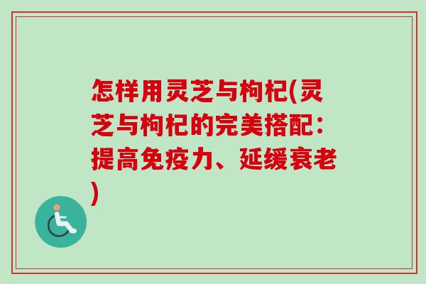 怎样用灵芝与枸杞(灵芝与枸杞的完美搭配：提高免疫力、延缓衰老)