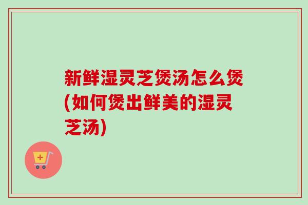 新鲜湿灵芝煲汤怎么煲(如何煲出鲜美的湿灵芝汤)
