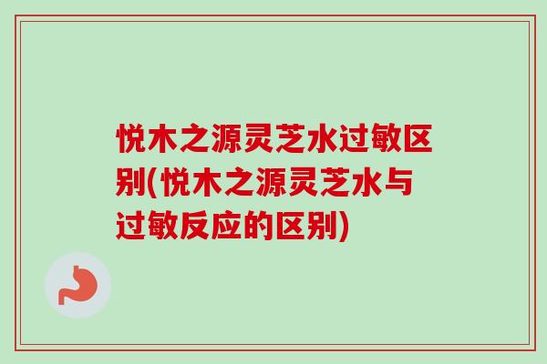 悦木之源灵芝水过敏区别(悦木之源灵芝水与过敏反应的区别)