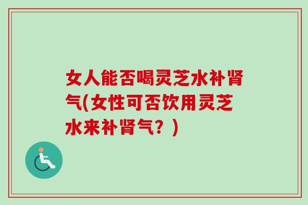 女人能否喝灵芝水补肾气(女性可否饮用灵芝水来补肾气？)