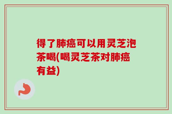 得了肺癌可以用灵芝泡茶喝(喝灵芝茶对肺癌有益)
