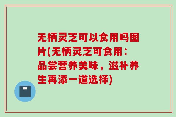 无柄灵芝可以食用吗图片(无柄灵芝可食用：品尝营养美味，滋补养生再添一道选择)