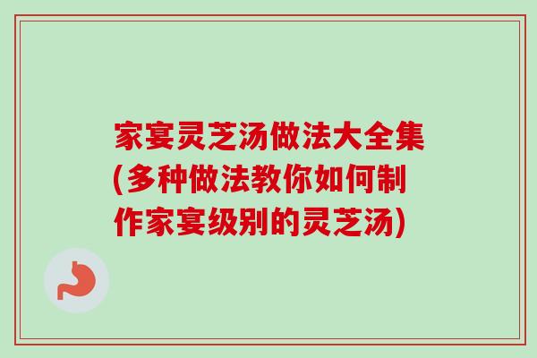 家宴灵芝汤做法大全集(多种做法教你如何制作家宴级别的灵芝汤)