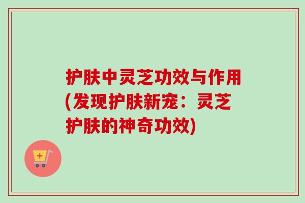护肤中灵芝功效与作用(发现护肤新宠：灵芝护肤的神奇功效)