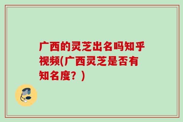 广西的灵芝出名吗知乎视频(广西灵芝是否有知名度？)