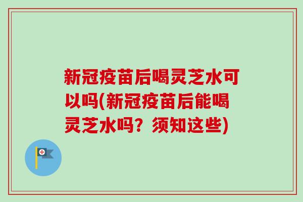 新冠疫苗后喝灵芝水可以吗(新冠疫苗后能喝灵芝水吗？须知这些)