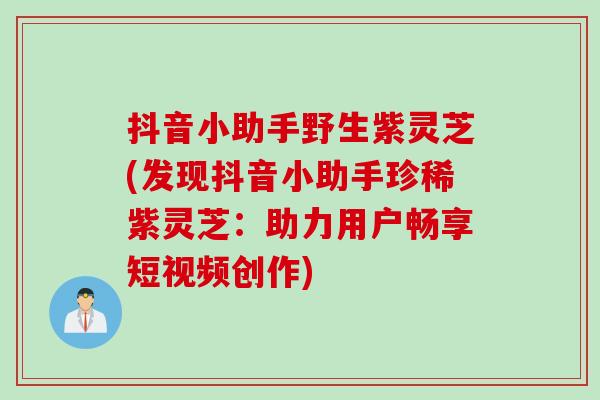 抖音小助手野生紫灵芝(发现抖音小助手珍稀紫灵芝：助力用户畅享短视频创作)