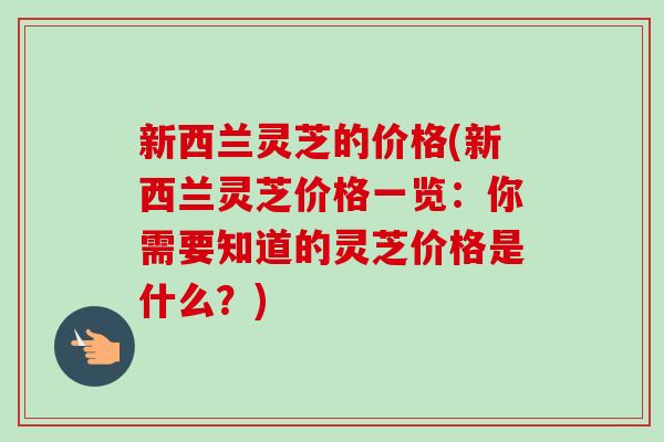新西兰灵芝的价格(新西兰灵芝价格一览：你需要知道的灵芝价格是什么？)