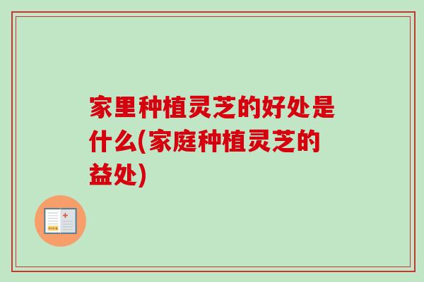 家里种植灵芝的好处是什么(家庭种植灵芝的益处)