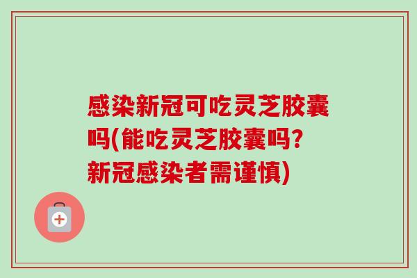 感染新冠可吃灵芝胶囊吗(能吃灵芝胶囊吗？新冠感染者需谨慎)