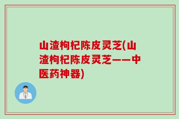 山渣枸杞陈皮灵芝(山渣枸杞陈皮灵芝——中医药神器)
