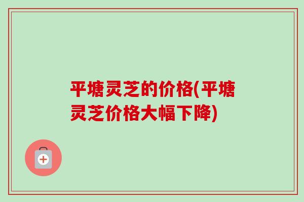 平塘灵芝的价格(平塘灵芝价格大幅下降)