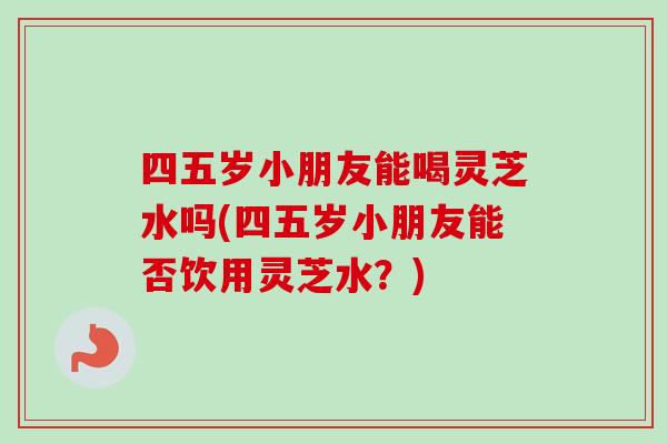 四五岁小朋友能喝灵芝水吗(四五岁小朋友能否饮用灵芝水？)