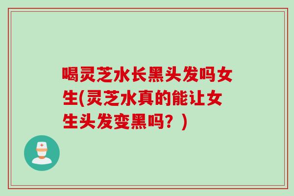 喝灵芝水长黑头发吗女生(灵芝水真的能让女生头发变黑吗？)