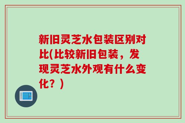 新旧灵芝水包装区别对比(比较新旧包装，发现灵芝水外观有什么变化？)