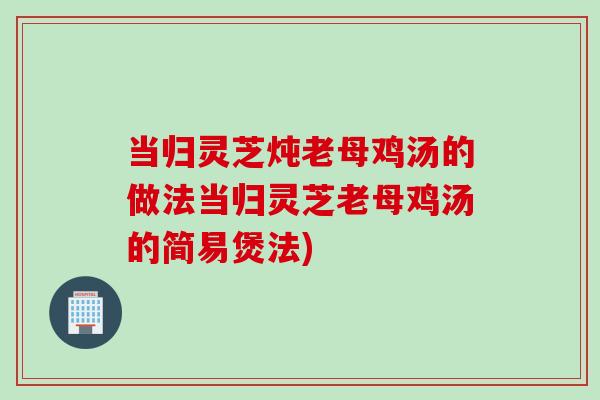 当归灵芝炖老母鸡汤的做法当归灵芝老母鸡汤的简易煲法)