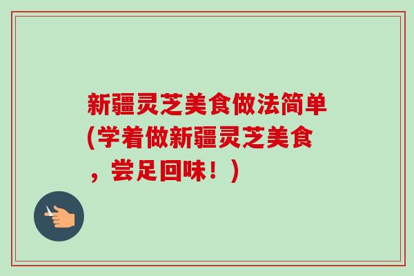 新疆灵芝美食做法简单(学着做新疆灵芝美食，尝足回味！)