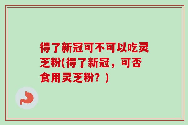 得了新冠可不可以吃灵芝粉(得了新冠，可否食用灵芝粉？)
