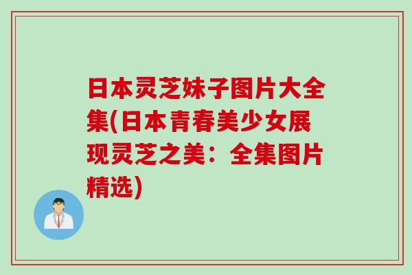日本灵芝妹子图片大全集(日本青春美少女展现灵芝之美：全集图片精选)