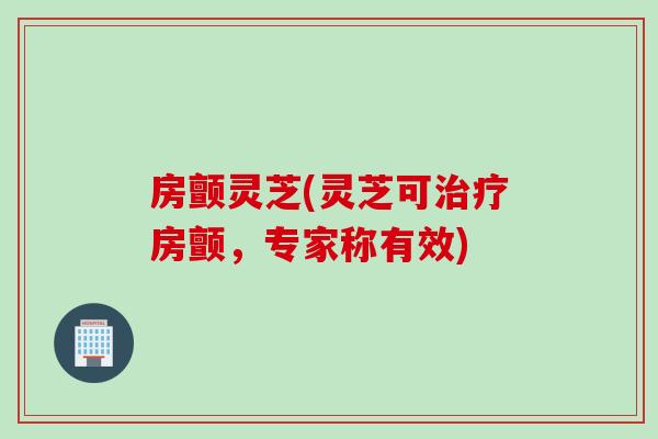 房颤灵芝(灵芝可房颤,专家称有效) 房颤灵芝(灵芝可房颤,专家称有效)