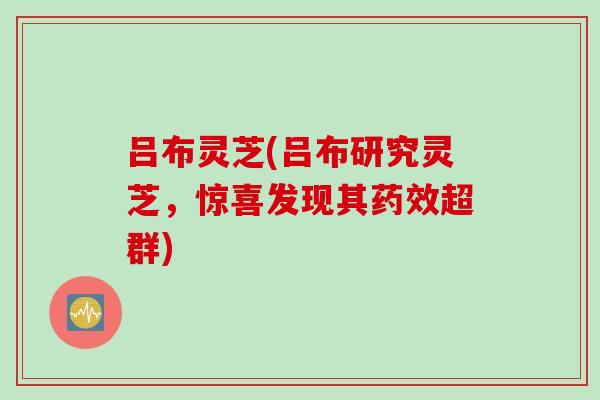 吕布灵芝(吕布研究灵芝，惊喜发现其药效超群)