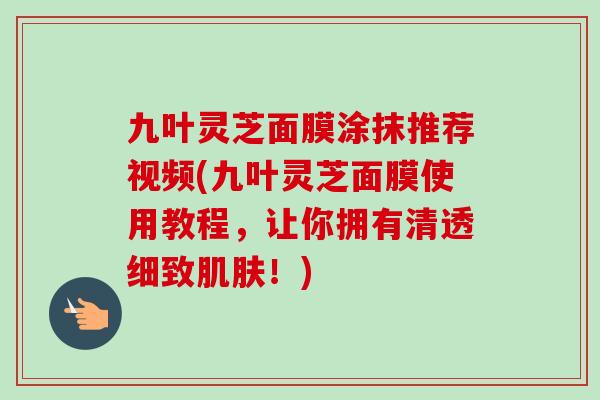 九叶灵芝面膜涂抹推荐视频(九叶灵芝面膜使用教程，让你拥有清透细致肌肤！)