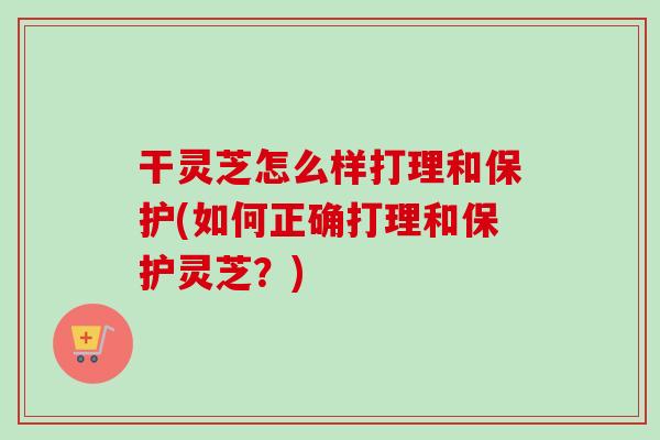 干灵芝怎么样打理和保护(如何正确打理和保护灵芝？)