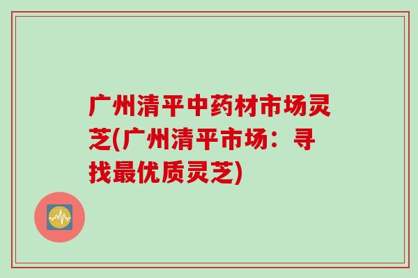 广州清平材市场灵芝(广州清平市场:寻找优质灵芝) 广州清平材市场灵芝(广州清平市场:寻找优质灵芝)
