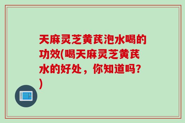 天麻灵芝黄芪泡水喝的功效(喝天麻灵芝黄芪水的好处，你知道吗？)