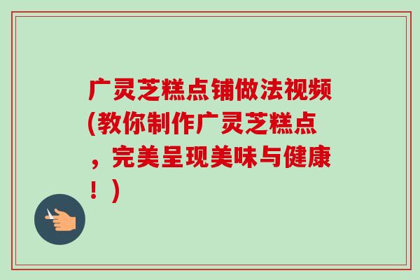 广灵芝糕点铺做法视频(教你制作广灵芝糕点，完美呈现美味与健康！)