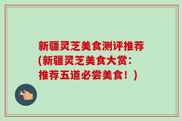 新疆灵芝美食测评推荐(新疆灵芝美食大赏：推荐五道必尝美食！)