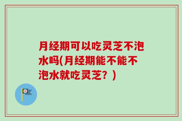 月经期可以吃灵芝不泡水吗(月经期能不能不泡水就吃灵芝？)