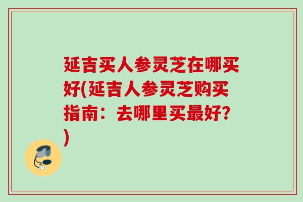 延吉买人参灵芝在哪买好(延吉人参灵芝购买指南：去哪里买最好？)
