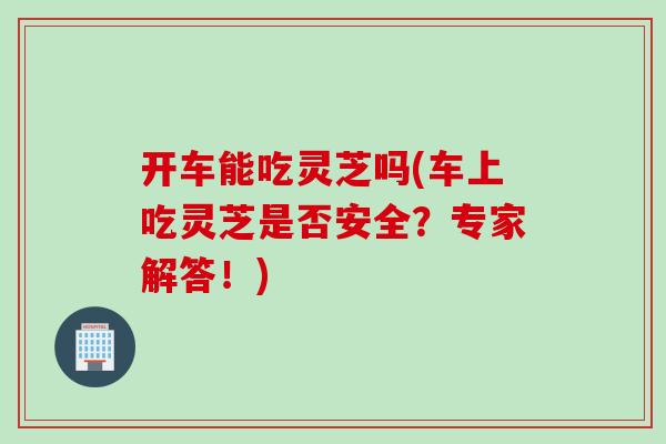 开车能吃灵芝吗(车上吃灵芝是否安全?专家解答!)