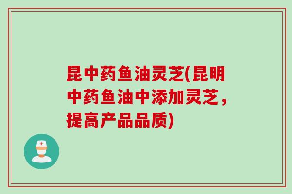 昆鱼油灵芝(昆明鱼油中添加灵芝,提高产品品质) 昆鱼油灵芝(昆明鱼油中添加灵芝,提高产品品质)