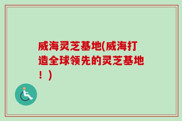 威海灵芝基地(威海打造全球领先的灵芝基地!) 威海灵芝基地(威海打造全球领先的灵芝基地!)