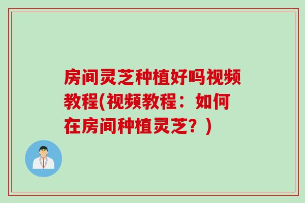 房间灵芝种植好吗视频教程(视频教程:如何在房间种植灵芝?)