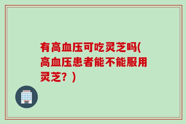 有高血压可吃灵芝吗(高血压患者能不能服用灵芝？)