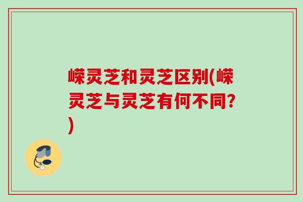 嵘灵芝和灵芝区别(嵘灵芝与灵芝有何不同？)
