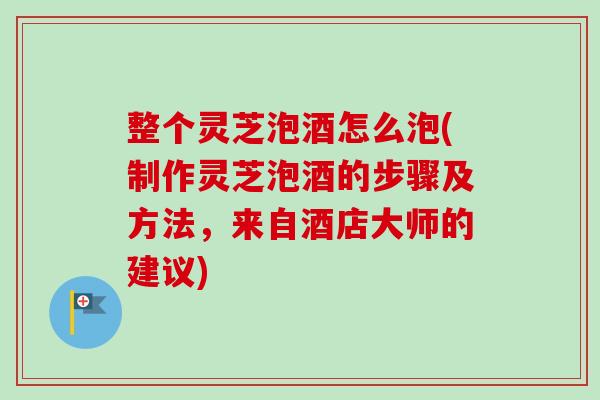 整个灵芝泡酒怎么泡(制作灵芝泡酒的步骤及方法，来自酒店大师的建议)