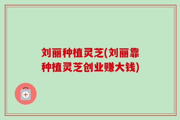 刘丽种植灵芝(刘丽靠种植灵芝创业赚大钱)