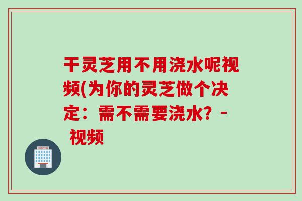 干灵芝用不用浇水呢视频(为你的灵芝做个决定：需不需要浇水？- 视频
