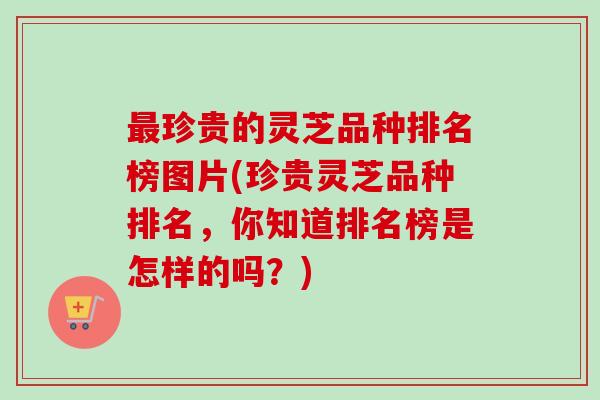 最珍贵的灵芝品种排名榜图片(珍贵灵芝品种排名，你知道排名榜是怎样的吗？)