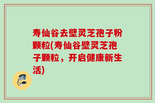 寿仙谷去壁灵芝孢子粉颗粒(寿仙谷壁灵芝孢子颗粒，开启健康新生活)