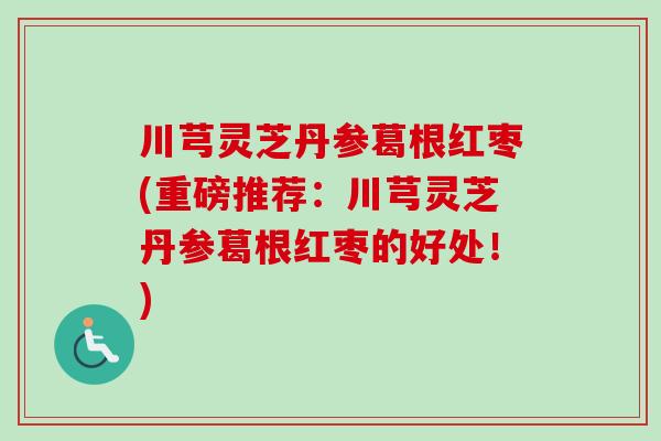 川芎灵芝丹参葛根红枣(重磅推荐：川芎灵芝丹参葛根红枣的好处！)